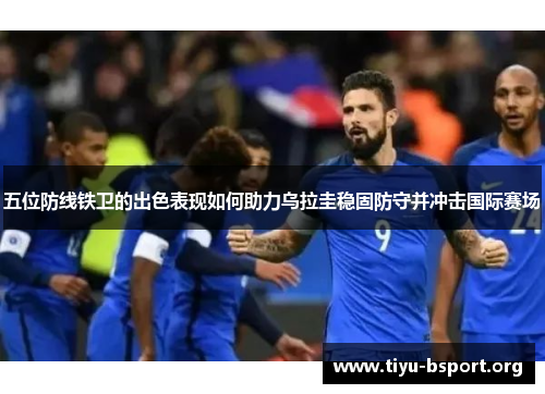 五位防线铁卫的出色表现如何助力乌拉圭稳固防守并冲击国际赛场