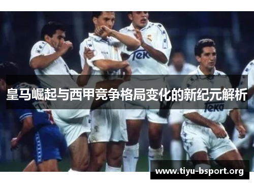 皇马崛起与西甲竞争格局变化的新纪元解析