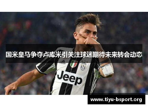 国米皇马争夺卢库米引关注球迷期待未来转会动态
