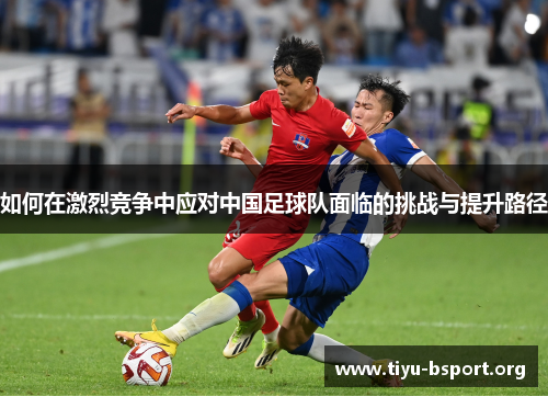 如何在激烈竞争中应对中国足球队面临的挑战与提升路径