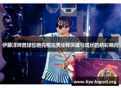 伊藤洋辉首球惊艳亮相完美诠释突破与成长的精彩瞬间