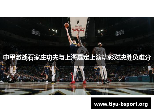 中甲激战石家庄功夫与上海嘉定上演精彩对决胜负难分