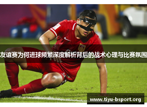 友谊赛为何进球频繁深度解析背后的战术心理与比赛氛围