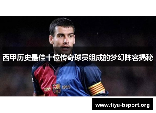 西甲历史最佳十位传奇球员组成的梦幻阵容揭秘