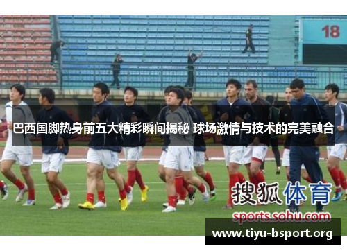 巴西国脚热身前五大精彩瞬间揭秘 球场激情与技术的完美融合